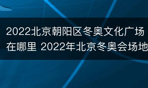 2022北京朝阳区冬奥文化广场在哪里 2022年北京冬奥会场地在哪