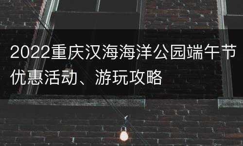 2022重庆汉海海洋公园端午节优惠活动、游玩攻略