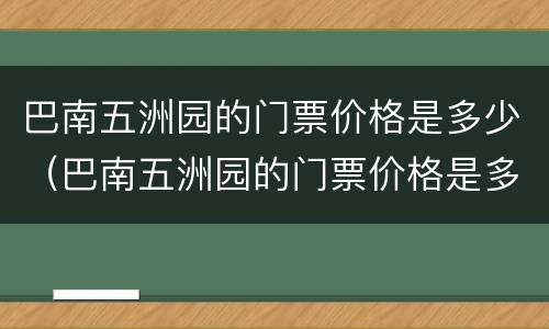 巴南五洲园的门票价格是多少（巴南五洲园的门票价格是多少钱）