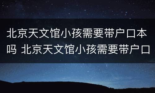 北京天文馆小孩需要带户口本吗 北京天文馆小孩需要带户口本吗