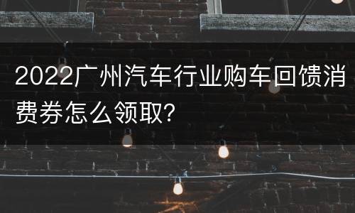 2022广州汽车行业购车回馈消费券怎么领取？