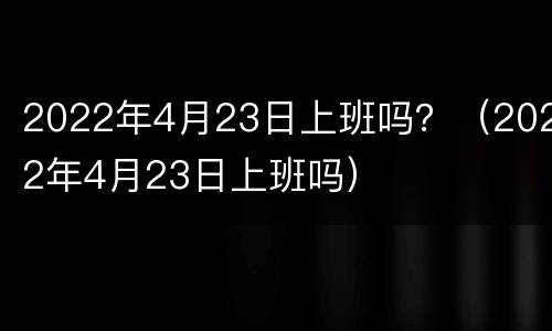 2022年4月23日上班吗？（2022年4月23日上班吗）