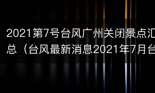 2021第7号台风广州关闭景点汇总（台风最新消息2021年7月台风广东）