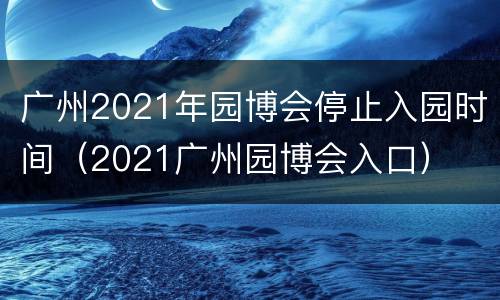 广州2021年园博会停止入园时间（2021广州园博会入口）