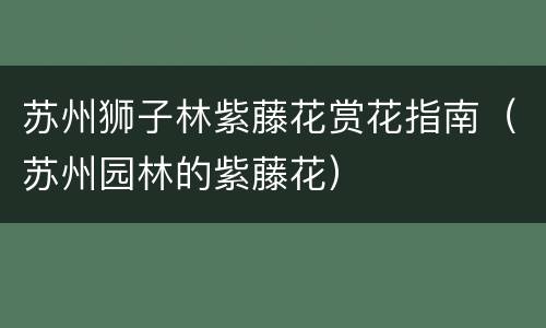 苏州狮子林紫藤花赏花指南（苏州园林的紫藤花）