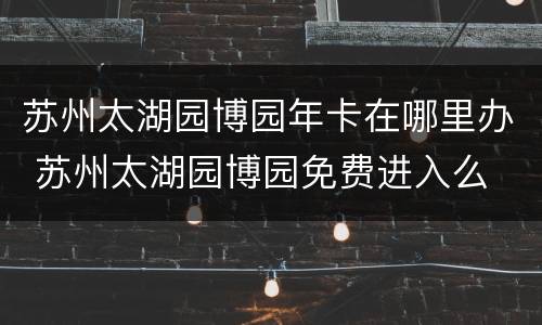 苏州太湖园博园年卡在哪里办 苏州太湖园博园免费进入么