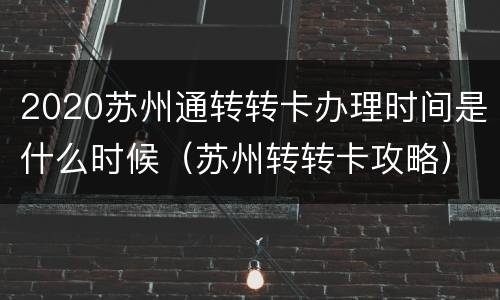2020苏州通转转卡办理时间是什么时候（苏州转转卡攻略）