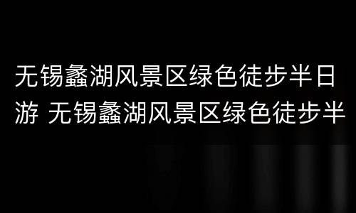 无锡蠡湖风景区绿色徒步半日游 无锡蠡湖风景区绿色徒步半日游多少钱