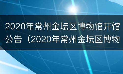 2020年常州金坛区博物馆开馆公告（2020年常州金坛区博物馆开馆公告公布）