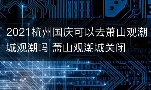 2021杭州国庆可以去萧山观潮城观潮吗 萧山观潮城关闭