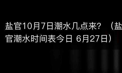 盐官10月7日潮水几点来？（盐官潮水时间表今日 6月27日）