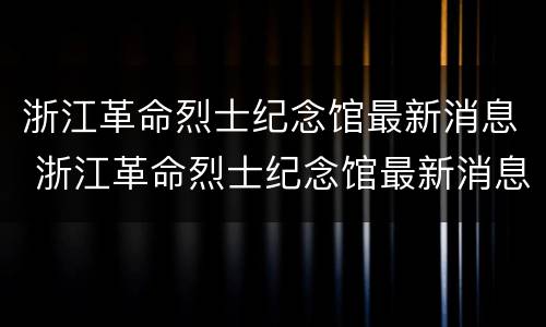 浙江革命烈士纪念馆最新消息 浙江革命烈士纪念馆最新消息视频
