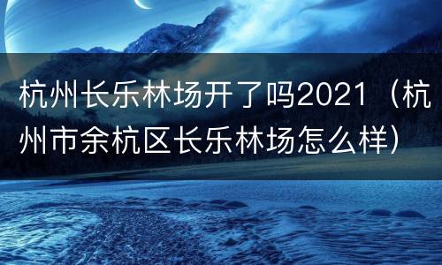杭州长乐林场开了吗2021（杭州市余杭区长乐林场怎么样）