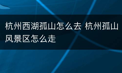杭州西湖孤山怎么去 杭州孤山风景区怎么走