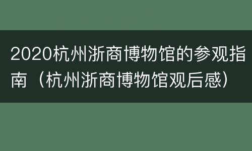 2020杭州浙商博物馆的参观指南（杭州浙商博物馆观后感）