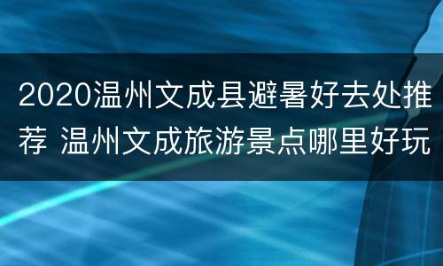 2020温州文成县避暑好去处推荐 温州文成旅游景点哪里好玩