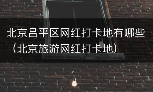 北京昌平区网红打卡地有哪些（北京旅游网红打卡地）