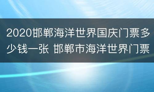 2020邯郸海洋世界国庆门票多少钱一张 邯郸市海洋世界门票多少钱
