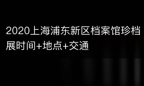 2020上海浦东新区档案馆珍档展时间+地点+交通