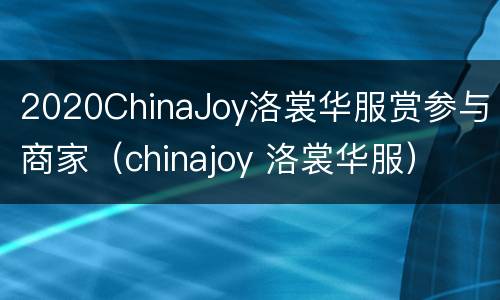2020ChinaJoy洛裳华服赏参与商家（chinajoy 洛裳华服）