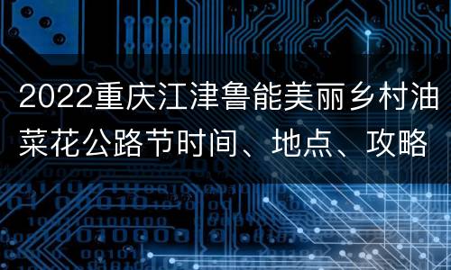 2022重庆江津鲁能美丽乡村油菜花公路节时间、地点、攻略