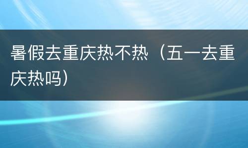 暑假去重庆热不热（五一去重庆热吗）
