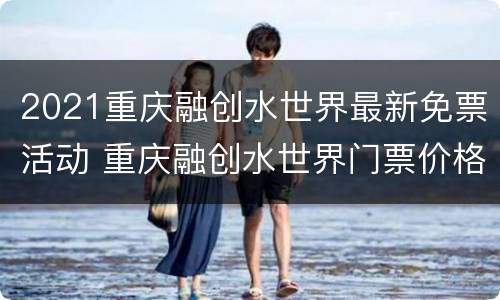 2021重庆融创水世界最新免票活动 重庆融创水世界门票价格