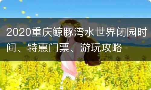 2020重庆鲸豚湾水世界闭园时间、特惠门票、游玩攻略