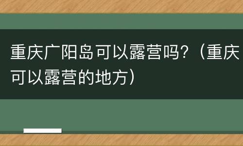 重庆广阳岛可以露营吗?（重庆可以露营的地方）