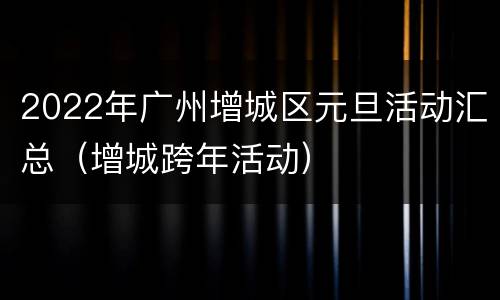 2022年广州增城区元旦活动汇总（增城跨年活动）