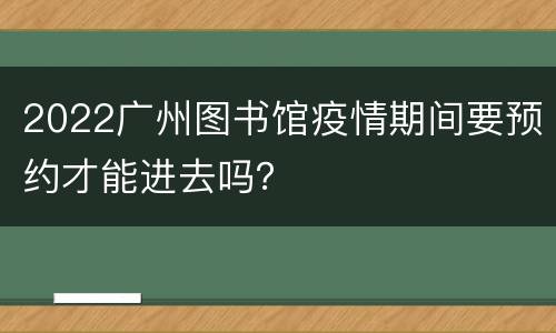 2022广州图书馆疫情期间要预约才能进去吗？