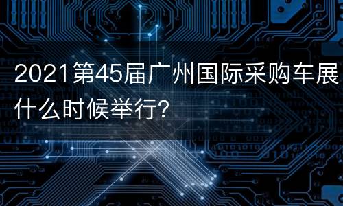 2021第45届广州国际采购车展什么时候举行？