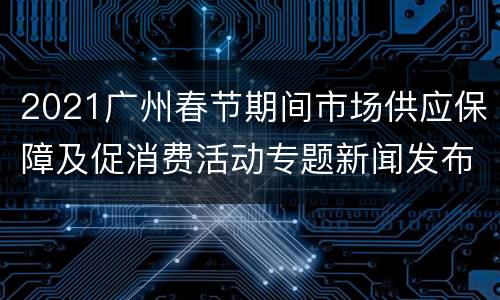 2021广州春节期间市场供应保障及促消费活动专题新闻发布直播入口