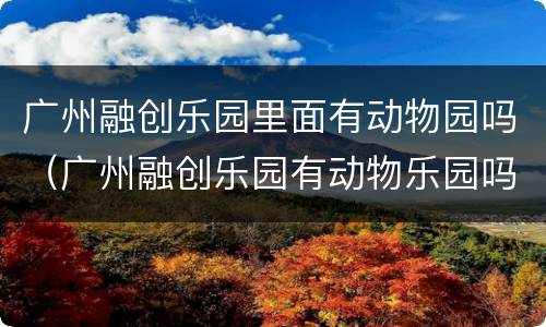 广州融创乐园里面有动物园吗（广州融创乐园有动物乐园吗）