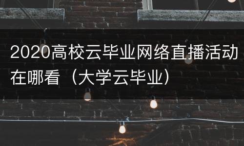 2020高校云毕业网络直播活动在哪看（大学云毕业）