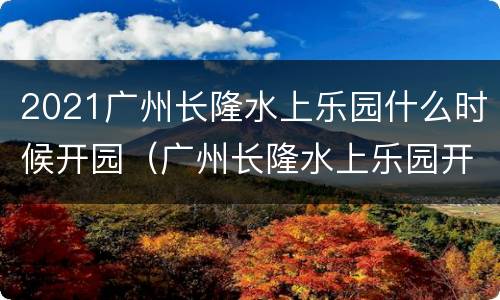 2021广州长隆水上乐园什么时候开园（广州长隆水上乐园开放到几月份）