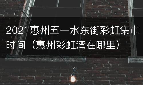 2021惠州五一水东街彩虹集市时间（惠州彩虹湾在哪里）