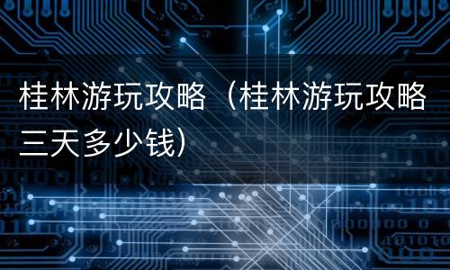 桂林游玩攻略（桂林游玩攻略三天多少钱）