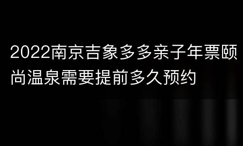 2022南京吉象多多亲子年票颐尚温泉需要提前多久预约