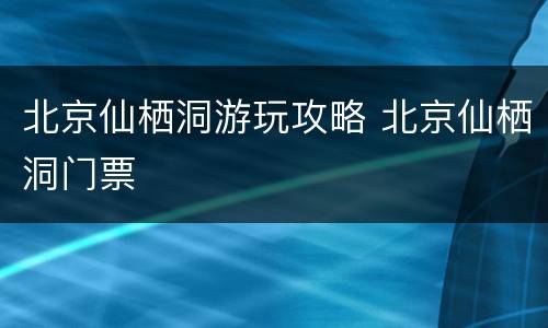 北京仙栖洞游玩攻略 北京仙栖洞门票