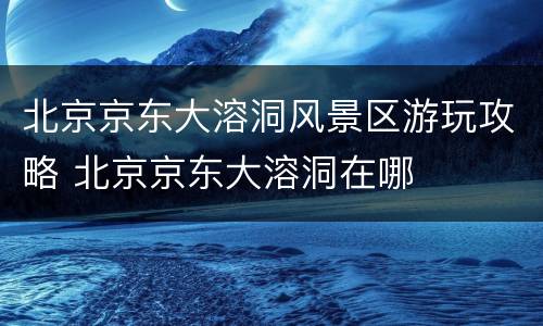 北京京东大溶洞风景区游玩攻略 北京京东大溶洞在哪