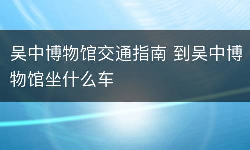 吴中博物馆交通指南 到吴中博物馆坐什么车