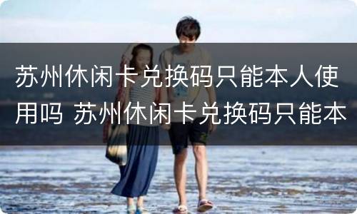 苏州休闲卡兑换码只能本人使用吗 苏州休闲卡兑换码只能本人使用吗安全吗