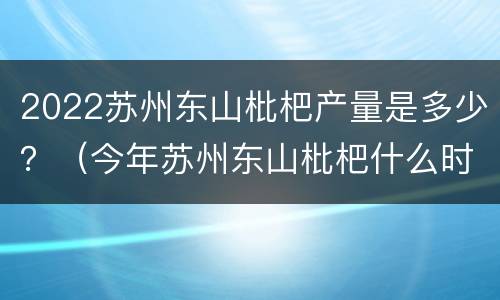 2022苏州东山枇杷产量是多少？（今年苏州东山枇杷什么时候上市）