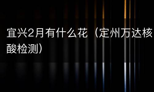 宜兴2月有什么花（定州万达核酸检测）