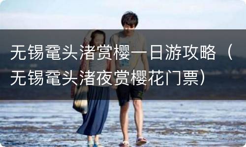 无锡鼋头渚赏樱一日游攻略（无锡鼋头渚夜赏樱花门票）