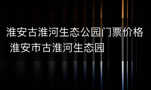 淮安古淮河生态公园门票价格 淮安市古淮河生态园