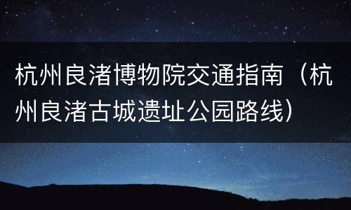 杭州良渚博物院交通指南（杭州良渚古城遗址公园路线）