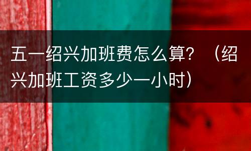 五一绍兴加班费怎么算？（绍兴加班工资多少一小时）