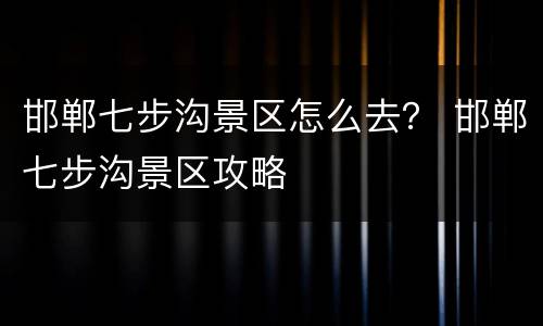 邯郸七步沟景区怎么去？ 邯郸七步沟景区攻略